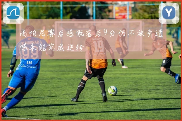 尚帕尼赛后感慨落后9分仍不放弃遗憾未能完成逆转