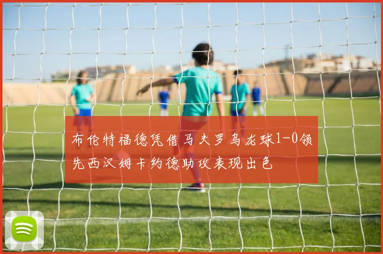 布伦特福德凭借马夫罗乌龙球1-0领先西汉姆卡约德助攻表现出色