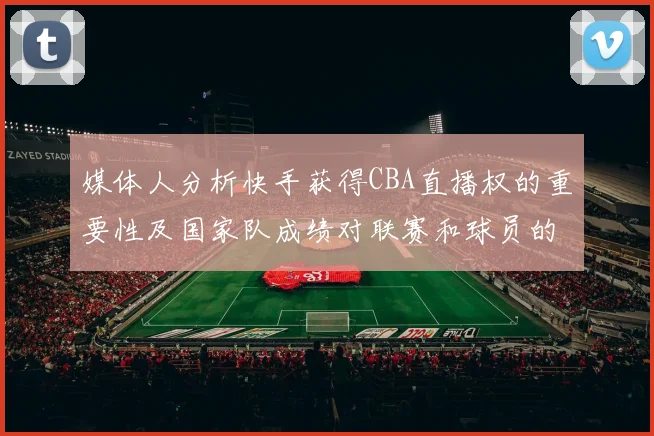 媒体人分析快手获得CBA直播权的重要性及国家队成绩对联赛和球员的影响