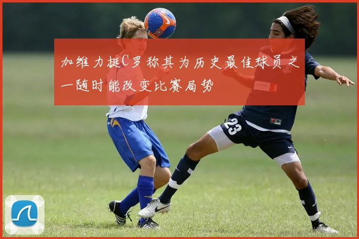 加维力挺C罗称其为历史最佳球员之一随时能改变比赛局势
