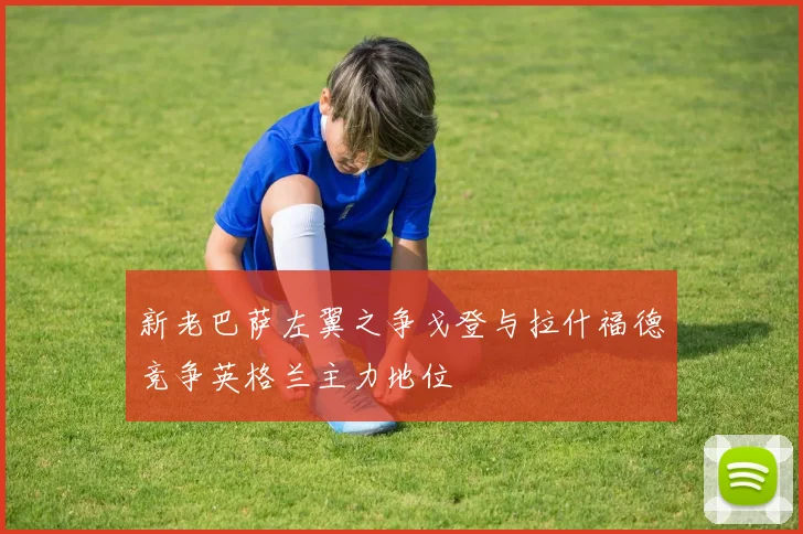 新老巴萨左翼之争戈登与拉什福德竞争英格兰主力地位