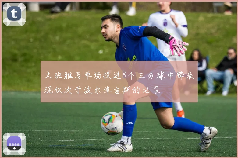 文班雅马单场投进8个三分球中锋表现仅次于波尔津吉斯的记录