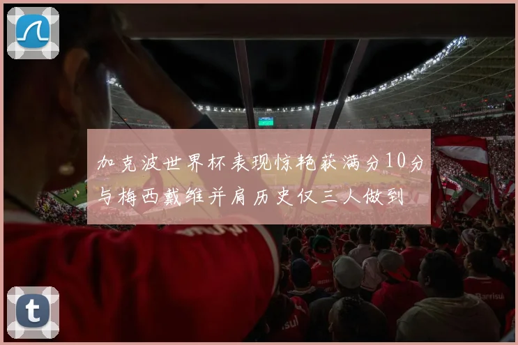 加克波世界杯表现惊艳获满分10分与梅西戴维并肩历史仅三人做到