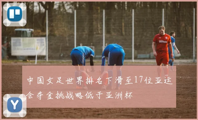 中国女足世界排名下滑至17位亚运会夺金挑战略低于亚洲杯