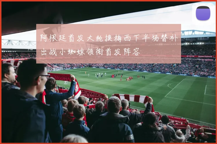 阿根廷首发大轮换梅西下半场替补出战小蜘蛛领衔首发阵容