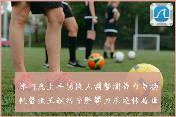 津门虎上半场换人调整谢蒂内与杨帆替换王献钧季胜攀力求逆转局面