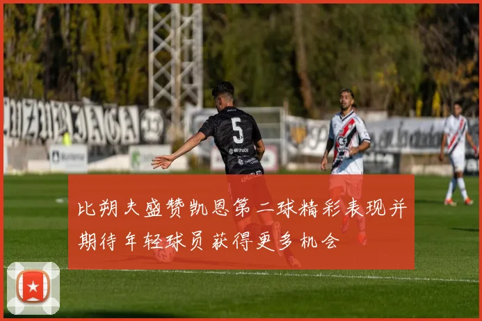 比朔夫盛赞凯恩第二球精彩表现并期待年轻球员获得更多机会