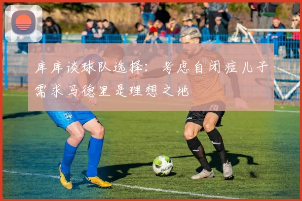 库库谈球队选择：考虑自闭症儿子需求马德里是理想之地