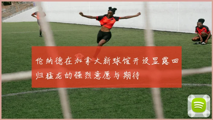 伦纳德在加拿大新球馆开设显露回归猛龙的强烈意愿与期待
