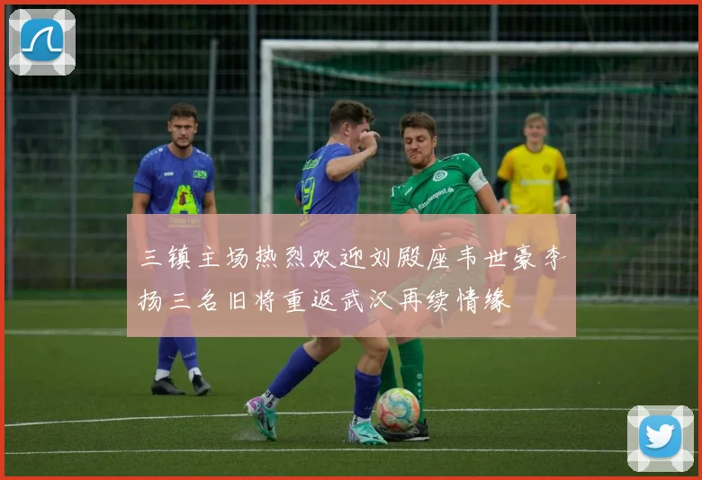 三镇主场热烈欢迎刘殿座韦世豪李扬三名旧将重返武汉再续情缘