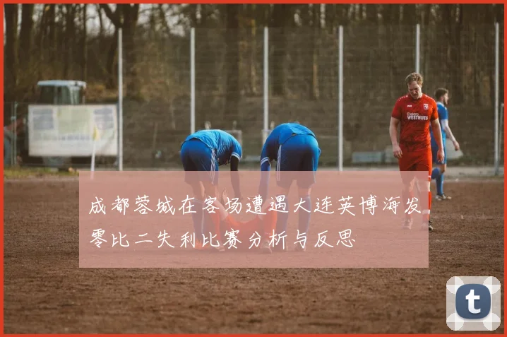 成都蓉城在客场遭遇大连英博海发零比二失利比赛分析与反思