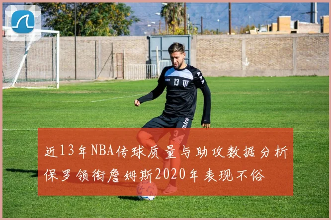 近13年NBA传球质量与助攻数据分析保罗领衔詹姆斯2020年表现不俗