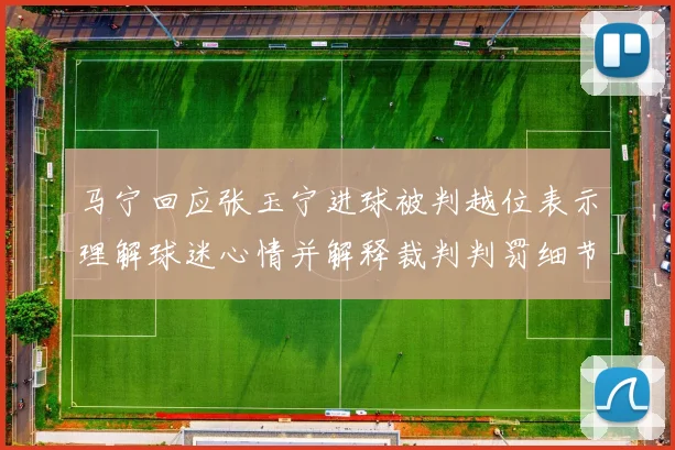 马宁回应张玉宁进球被判越位表示理解球迷心情并解释裁判判罚细节