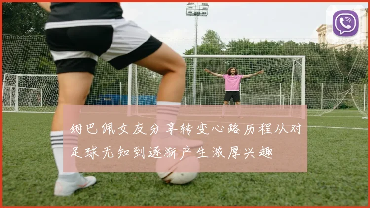 姆巴佩女友分享转变心路历程从对足球无知到逐渐产生浓厚兴趣