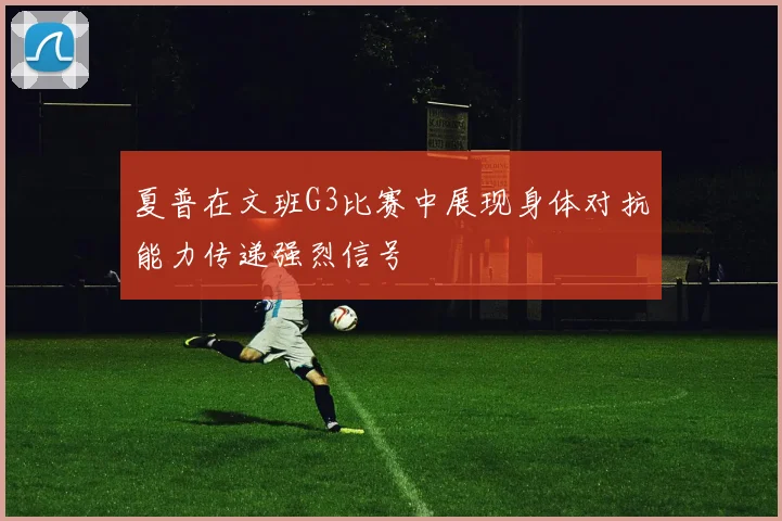 夏普在文班G3比赛中展现身体对抗能力传递强烈信号