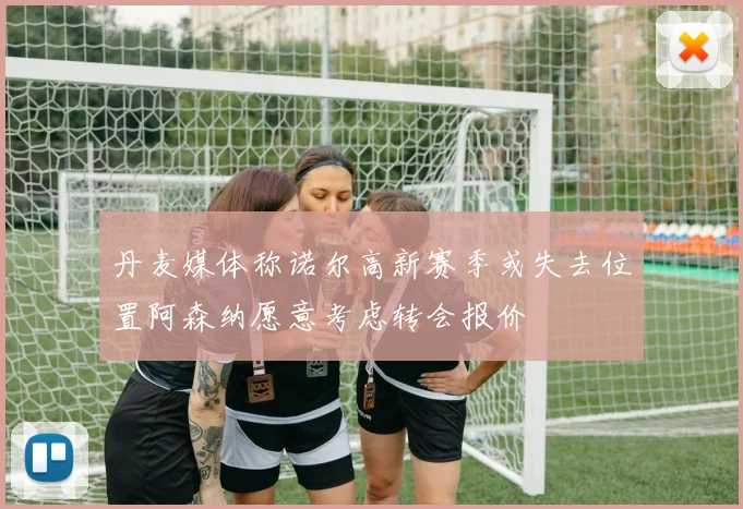 丹麦媒体称诺尔高新赛季或失去位置阿森纳愿意考虑转会报价