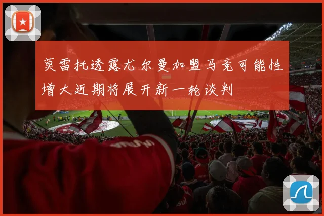 莫雷托透露尤尔曼加盟马竞可能性增大近期将展开新一轮谈判