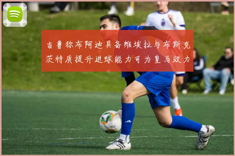 吉鲁称布阿迪具备维埃拉与布斯克茨特质提升进球能力可为皇马效力