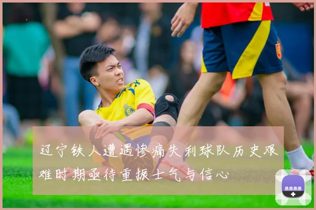 辽宁铁人遭遇惨痛失利球队历史艰难时期亟待重振士气与信心