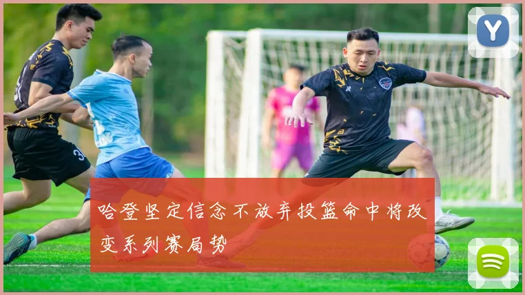 哈登坚定信念不放弃投篮命中将改变系列赛局势