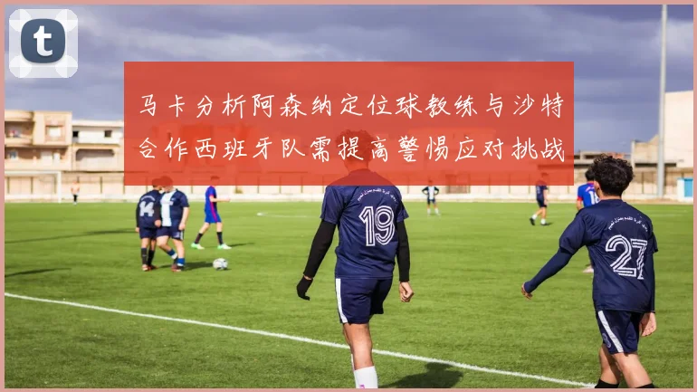 马卡分析阿森纳定位球教练与沙特合作西班牙队需提高警惕应对挑战