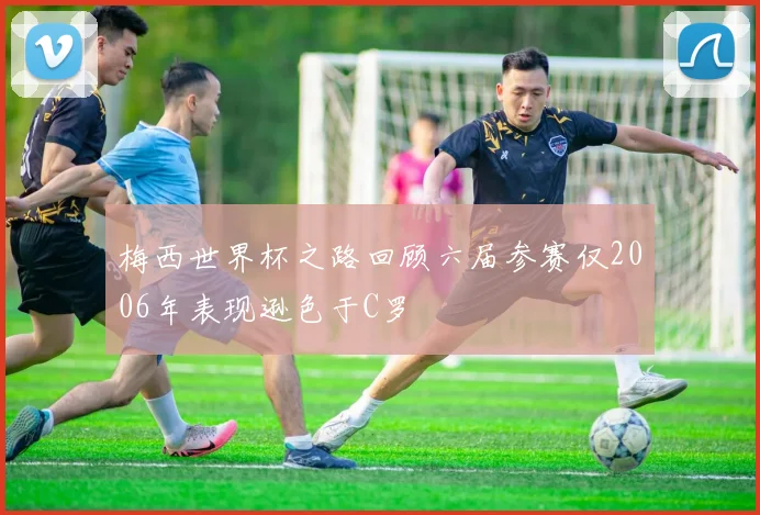 梅西世界杯之路回顾六届参赛仅2006年表现逊色于C罗